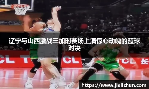 辽宁与山西激战三加时赛场上演惊心动魄的篮球对决