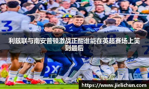 利兹联与南安普顿激战正酣谁能在英超赛场上笑到最后